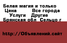 Белая магия и только. › Цена ­ 100 - Все города Услуги » Другие   . Брянская обл.,Сельцо г.